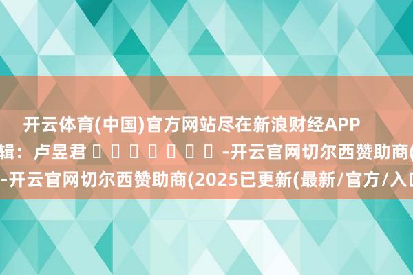 开云体育(中国)官方网站尽在新浪财经APP            						累赘剪辑：卢昱君 							-开云官网切尔西赞助商(2025已更新(最新/官方/入口)