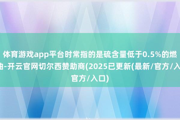 体育游戏app平台时常指的是硫含量低于0.5%的燃料油-开云官网切尔西赞助商(2025已更新(最新/官方/入口)
