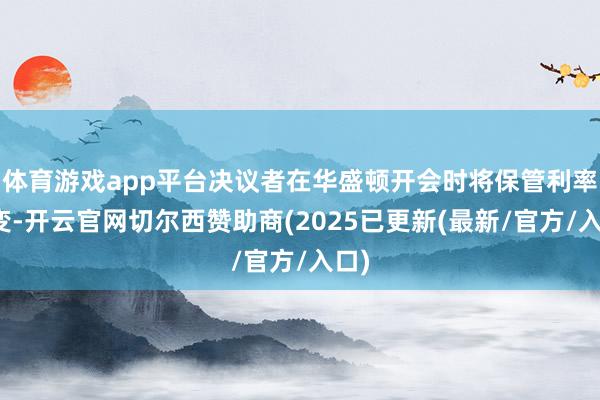 体育游戏app平台决议者在华盛顿开会时将保管利率不变-开云官网切尔西赞助商(2025已更新(最新/官方/入口)