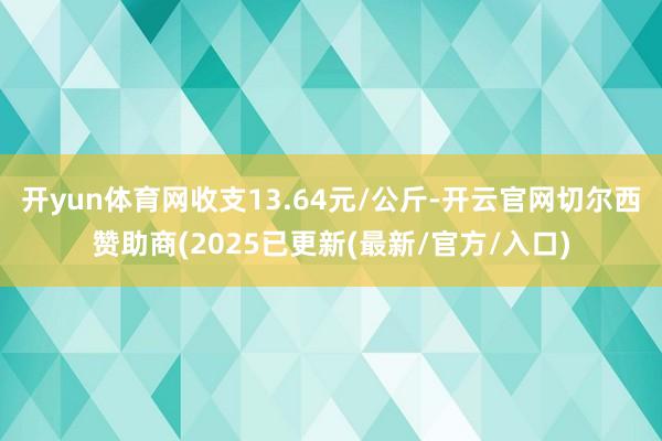 开yun体育网收支13.64元/公斤-开云官网切尔西赞助商(2025已更新(最新/官方/入口)