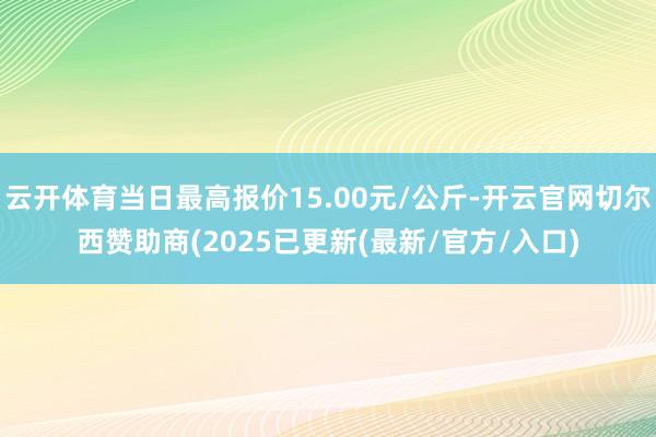 云开体育当日最高报价15.00元/公斤-开云官网切尔西赞助商(2025已更新(最新/官方/入口)