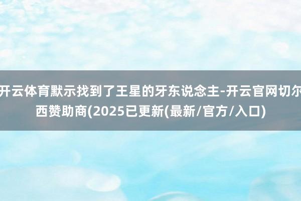 开云体育默示找到了王星的牙东说念主-开云官网切尔西赞助商(2025已更新(最新/官方/入口)