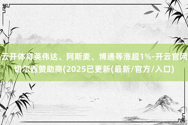 云开体育英伟达、阿斯麦、博通等涨超1%-开云官网切尔西赞助商(2025已更新(最新/官方/入口)