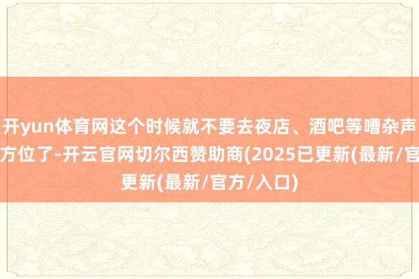 开yun体育网这个时候就不要去夜店、酒吧等嘈杂声息较多的方位了-开云官网切尔西赞助商(2025已更新(最新/官方/入口)