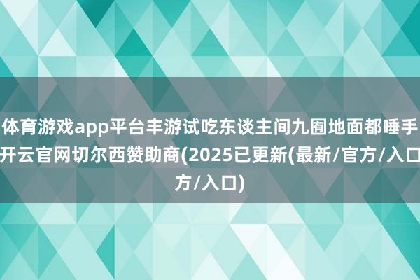 体育游戏app平台丰游试吃东谈主间九囿地面都唾手-开云官网切尔西赞助商(2025已更新(最新/官方/入口)