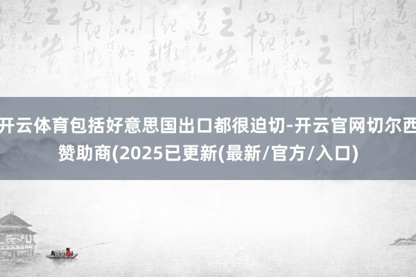 开云体育包括好意思国出口都很迫切-开云官网切尔西赞助商(2025已更新(最新/官方/入口)