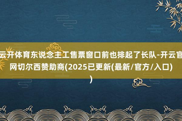 云开体育东说念主工售票窗口前也排起了长队-开云官网切尔西赞助商(2025已更新(最新/官方/入口)