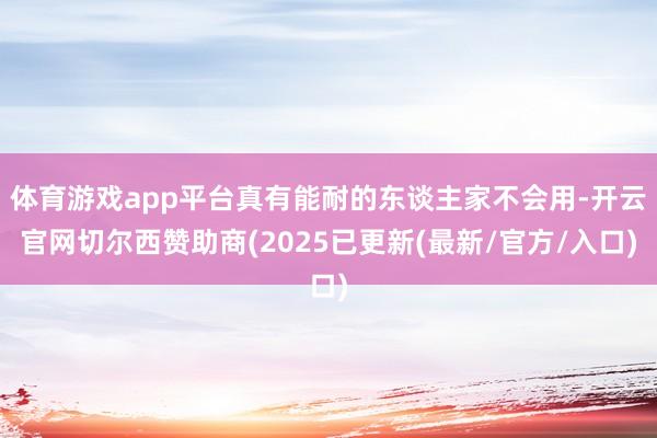 体育游戏app平台真有能耐的东谈主家不会用-开云官网切尔西赞助商(2025已更新(最新/官方/入口)