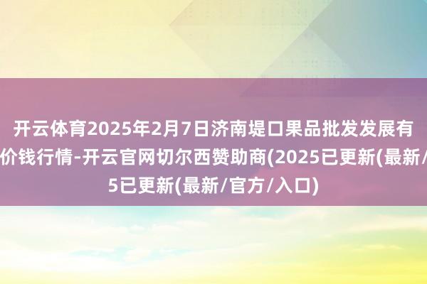 开云体育2025年2月7日济南堤口果品批发发展有限背负公司价钱行情-开云官网切尔西赞助商(2025已更新(最新/官方/入口)