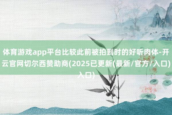 体育游戏app平台比较此前被拍到时的好听肉体-开云官网切尔西赞助商(2025已更新(最新/官方/入口)
