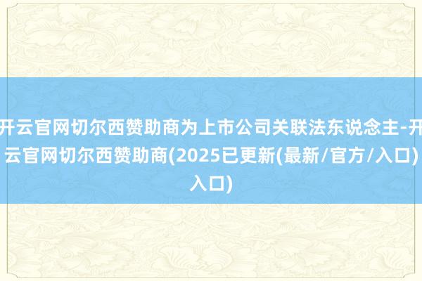 开云官网切尔西赞助商为上市公司关联法东说念主-开云官网切尔西赞助商(2025已更新(最新/官方/入口)