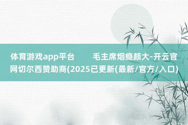 体育游戏app平台 毛主席烟瘾颇大-开云官网切尔西赞助商(2025已更新(最新/官方/入口)