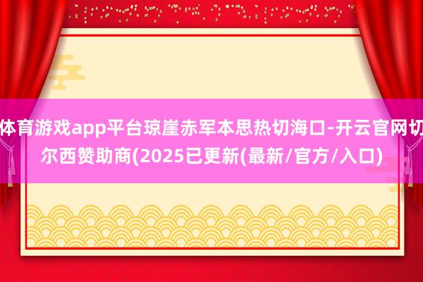 体育游戏app平台琼崖赤军本思热切海口-开云官网切尔西赞助商(2025已更新(最新/官方/入口)