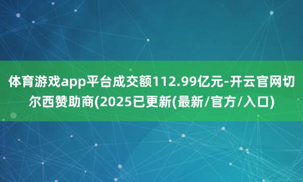 体育游戏app平台成交额112.99亿元-开云官网切尔西赞助商(2025已更新(最新/官方/入口)