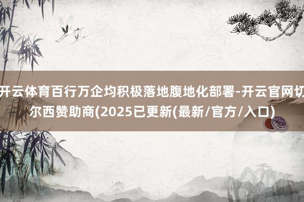 开云体育百行万企均积极落地腹地化部署-开云官网切尔西赞助商(2025已更新(最新/官方/入口)
