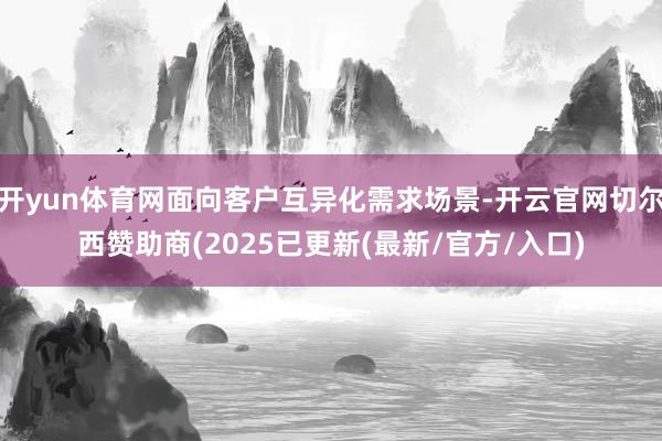 开yun体育网面向客户互异化需求场景-开云官网切尔西赞助商(2025已更新(最新/官方/入口)