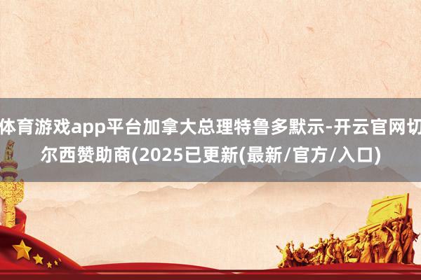 体育游戏app平台加拿大总理特鲁多默示-开云官网切尔西赞助商(2025已更新(最新/官方/入口)