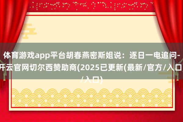 体育游戏app平台胡春燕密斯姐说：逐日一电追问-开云官网切尔西赞助商(2025已更新(最新/官方/入口)
