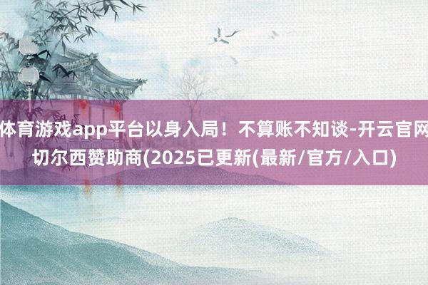 体育游戏app平台以身入局！不算账不知谈-开云官网切尔西赞助商(2025已更新(最新/官方/入口)