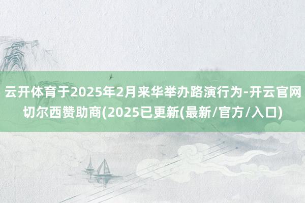 云开体育于2025年2月来华举办路演行为-开云官网切尔西赞助商(2025已更新(最新/官方/入口)