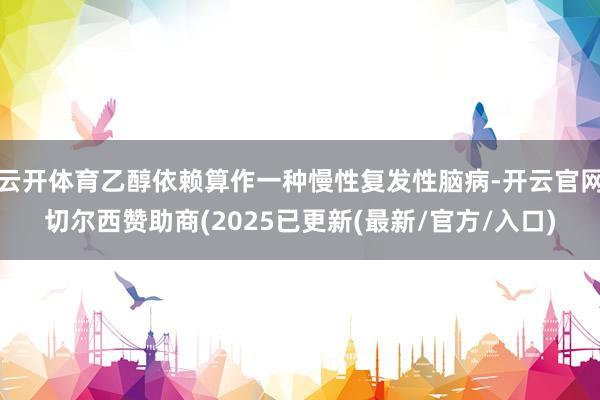 云开体育乙醇依赖算作一种慢性复发性脑病-开云官网切尔西赞助商(2025已更新(最新/官方/入口)