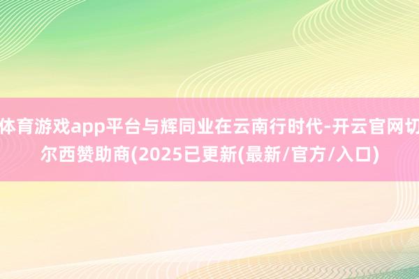 体育游戏app平台与辉同业在云南行时代-开云官网切尔西赞助商(2025已更新(最新/官方/入口)