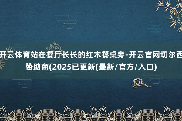 开云体育站在餐厅长长的红木餐桌旁-开云官网切尔西赞助商(2025已更新(最新/官方/入口)