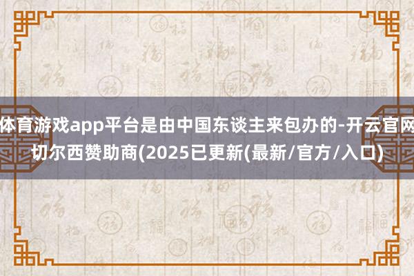 体育游戏app平台是由中国东谈主来包办的-开云官网切尔西赞助商(2025已更新(最新/官方/入口)