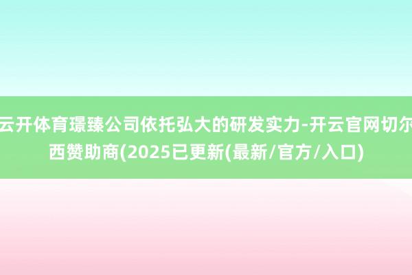 云开体育璟臻公司依托弘大的研发实力-开云官网切尔西赞助商(2025已更新(最新/官方/入口)